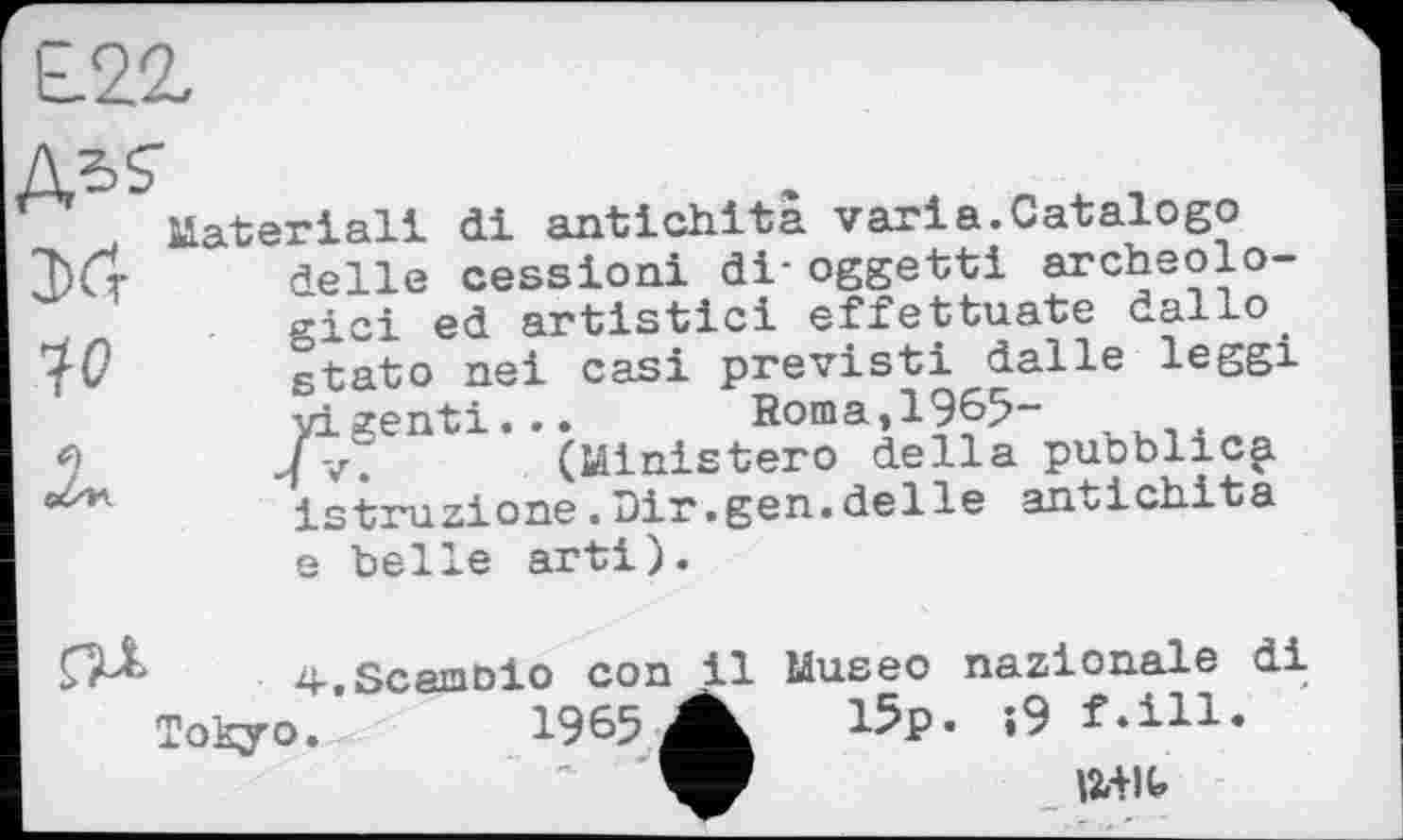 ﻿io

Material! di antichita varia.Catalogo delle cession! di- oggetti archéologie! ed artistici effettuate dallo atato nei casi previsti dalle leggi yigenti... Roma,1965-•7 V. (Ministero della pubblicp istruzione.Dir.gen.delle antichita e belle arti).
4-.Scamoio con il Museo nazionale di Tokyo. 1965 ■.
15p. ;9 f.ill